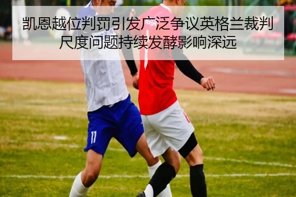 凯恩越位判罚引发广泛争议英格兰裁判尺度问题持续发酵影响深远