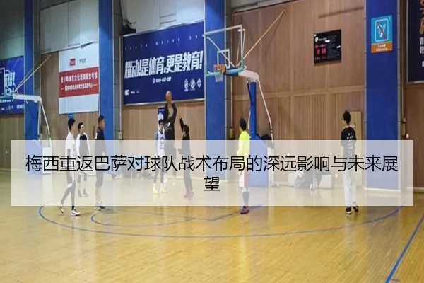 梅西重返巴萨对球队战术布局的深远影响与未来展望