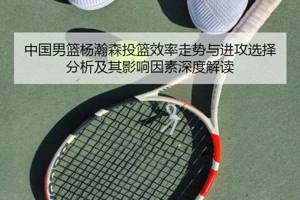 中国男篮杨瀚森投篮效率走势与进攻选择分析及其影响因素深度解读