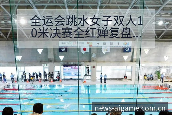 全运会跳水女子双人10米决赛全红婵复盘与数据对比分析 - 爱游戏体育