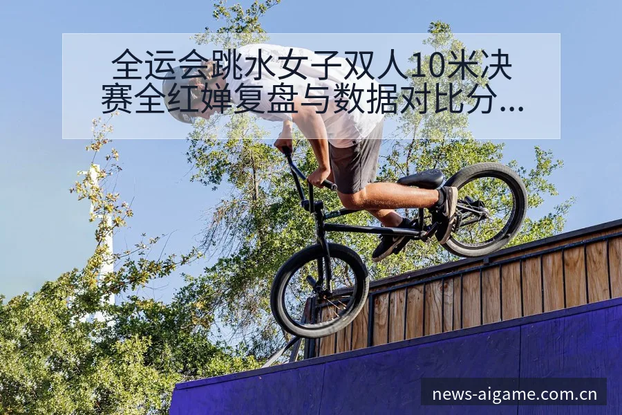 全运会跳水女子双人10米决赛全红婵复盘与数据对比分析 - 爱游戏体育