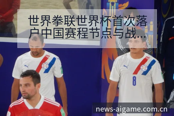 世界拳联世界杯首次落户中国赛程节点与战术价值深度分析 - 爱游戏体育