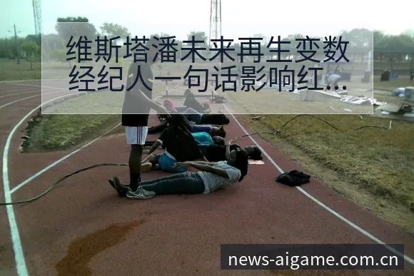 维斯塔潘未来再生变数经纪人一句话影响红牛排名格局与后续走 - 爱游戏体育