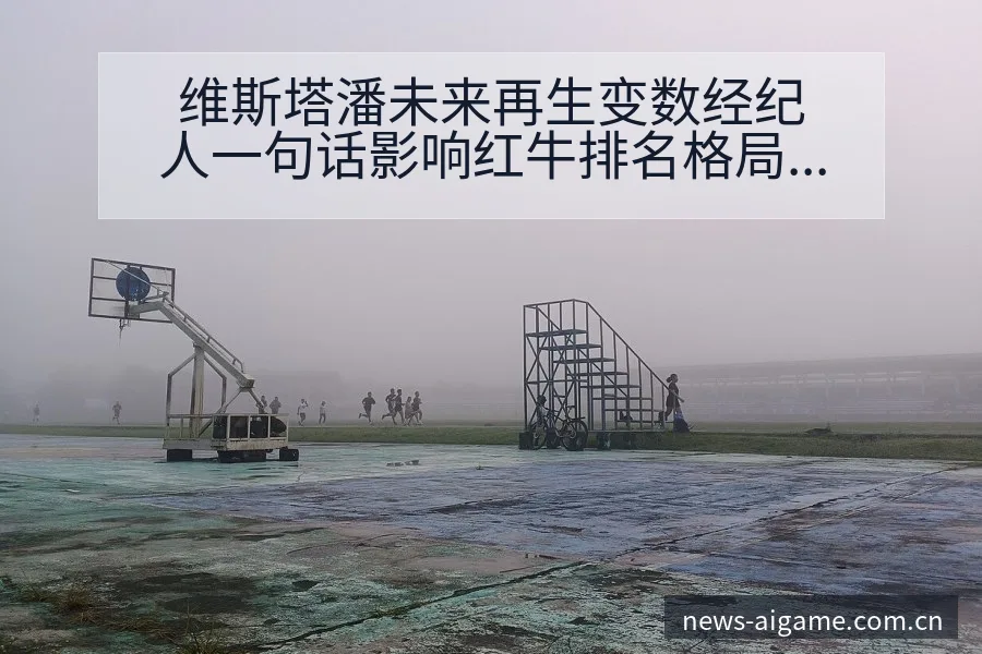 维斯塔潘未来再生变数经纪人一句话影响红牛排名格局与后续走 - 爱游戏体育